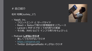 # 自己紹介
松村 和輝(zuckey_17)
- Yappli, inc.
- フロントエンド と サーバサイド
- React + Reduxで現行の管理画面をリプレース
- Laravel ( PHP の FW ) でAPI周りの実装
- その他、AWS などで インフラ周りをちょびっと
- Podcast しがないラジオ
- 楽しくて仕方がないラジオ
- https://shiganai.org
- Twitter @shiganaiRadio #しがないラジオ
 