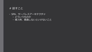 # 話すこと
- SPA、サーバレスアーキテクチャ
- どういうものか
- 導入時、意識しないといけないこと
 