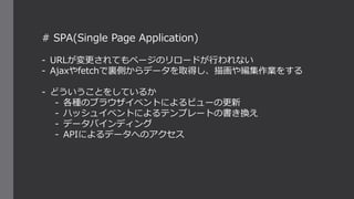 # SPA(Single Page Application)
- URLが変更されてもページのリロードが行われない
- Ajaxやfetchで裏側からデータを取得し、描画や編集作業をする
- どういうことをしているか
- 各種のブラウザイベントによるビューの更新
- ハッシュイベントによるテンプレートの書き換え
- データバインディング
- APIによるデータへのアクセス
 