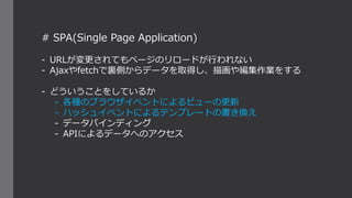 # SPA(Single Page Application)
- URLが変更されてもページのリロードが行われない
- Ajaxやfetchで裏側からデータを取得し、描画や編集作業をする
- どういうことをしているか
- 各種のブラウザイベントによるビューの更新
- ハッシュイベントによるテンプレートの書き換え
- データバインディング
- APIによるデータへのアクセス
 
