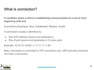 www.glcnetworks.com
What is connection?
A condition where a client is establishing communication to a server from
beginning until end.
Connection phase/type: New, Established, Related, Invalid
A connection usually is identified by:
● Pair of IP address (source and destination)
● Pair of port (source and destination). If it uses ports
Example: 10.10.10.10:283 -> 11.11.11.11:80
Note: Connection is not limited to TCP connection only. UDP and other protocols
can have a connection.
14
 