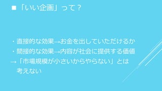 ■「いい企画」って？
・直接的な効果→お金を出していただけるか
・間接的な効果→内容が社会に提供する価値
→「市場規模が小さいからやらない」とは
考えない
 