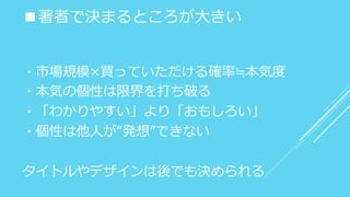 ■著者で決まるところが大きい
・市場規模×買っていただける確率≒本気度
・本気の個性は限界を打ち破る
・「わかりやすい」より「おもしろい」
・個性は他人が“発想”できない
タイトルやデザインは後でも決められる
 