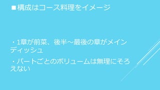 ■構成はコース料理をイメージ
・1章が前菜、後半～最後の章がメイン
ディッシュ
・パートごとのボリュームは無理にそろ
えない
 