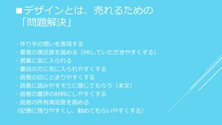 ■デザインとは、売れるための
「問題解決」
・作り手の想いを表現する
・著者の満足度を高める（PRしていただきやすくする）
・営業に気に入られる
・書店の方に気に入られやすくする
・読者の目にとまりやすくする
・読者に読みやすそうに感じてもらう（本文）
・読者の書評の材料にしやすくする
・読者の所有満足度を高める
（記憶に残りやすくし、勧めてもらいやすくする）
 