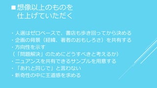 ■想像以上のものを
仕上げていただく
・人選はゼロベースで、書店も歩き回ってから決める
・企画の背景（経緯、著者のおもしろさ）を共有する
・方向性を示す
（「問題解決」のためにどうすべきと考えるか）
・ニュアンスを共有できるサンプルを用意する
・「あれと同じで」と言わない
・新奇性の中に王道感を求める
 