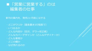 ■「営業に営業する」のは
編集者の仕事
新刊の案内を、発売2ヶ月前にはする
・どこがウリか（箇条書き3行程度で）
・いつ出るか
・どんな内容か（目次、ゲラ＝校正紙）
・どんなカバーデザインか（どんなデザイナーか）
・どんな著者か
・どこの棚か
・なぜ売れるのか
 