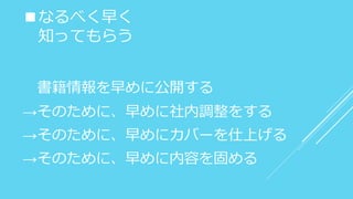 ■なるべく早く
知ってもらう
書籍情報を早めに公開する
→そのために、早めに社内調整をする
→そのために、早めにカバーを仕上げる
→そのために、早めに内容を固める
 