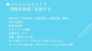 ■ソーシャルネットで
情報を発信／拡散する
・販売状況（在庫状況・店頭写真・在庫店舗・増刷）
・本文の抜粋
・著者の詳細
・デザイナーの詳細
・企画のきっかけ
・企画・製作のヤマ場
・本への思い入れ・こだわり（造本の工夫など）
・カバーのボツ案公開 ※デザイナーさんの了承が必要
 
