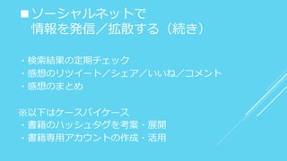 ■ソーシャルネットで
情報を発信／拡散する（続き）
・検索結果の定期チェック
・感想のリツイート／シェア／いいね／コメント
・感想のまとめ
※以下はケースバイケース
・書籍のハッシュタグを考案・展開
・書籍専用アカウントの作成・活用
 