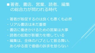 ■著者、書店、営業、読者、編集
の総合力が問われる時代
・著者が販促するのは良くも悪くも必然
・リアル書店は未だ重要
・書店に働きかけるための営業は大事
・読者の拡散が影響力を増している
・編集は、全体のハブとして振る舞い、
あらゆる面で価値の訴求を怠らない
 