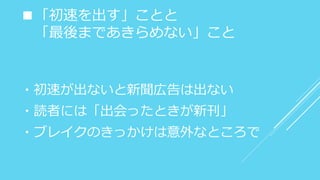 ■「初速を出す」ことと
「最後まであきらめない」こと
・初速が出ないと新聞広告は出ない
・読者には「出会ったときが新刊」
・ブレイクのきっかけは意外なところで
 