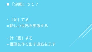 ■「企画」って？
・「企」てる
＝新しい世界を想像する
・計「画」する
＝価値を作り出す道筋を示す
 