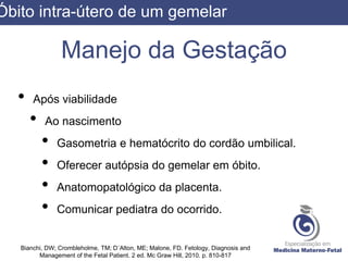 Manejo da Gestação
• Após viabilidade
• Ao nascimento
• Gasometria e hematócrito do cordão umbilical.
• Oferecer autópsia do gemelar em óbito.
• Anatomopatológico da placenta.
• Comunicar pediatra do ocorrido.
Bianchi, DW; Crombleholme, TM; D´Alton, ME; Malone, FD. Fetology, Diagnosis and
Management of the Fetal Patient. 2 ed. Mc Graw Hill, 2010. p. 810-817
Óbito intra-útero de um gemelar
 