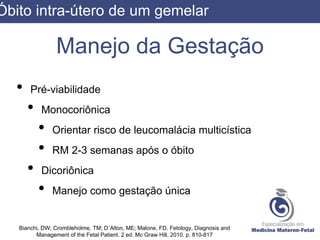 Manejo da Gestação
• Pré-viabilidade
• Monocoriônica
• Orientar risco de leucomalácia multicística
• RM 2-3 semanas após o óbito
• Dicoriônica
• Manejo como gestação única
Bianchi, DW; Crombleholme, TM; D´Alton, ME; Malone, FD. Fetology, Diagnosis and
Management of the Fetal Patient. 2 ed. Mc Graw Hill, 2010. p. 810-817
Óbito intra-útero de um gemelar
 