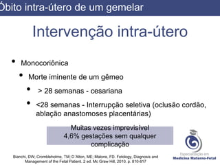 Intervenção intra-útero
• Monocoriônica
• Morte iminente de um gêmeo
• > 28 semanas - cesariana
• <28 semanas - Interrupção seletiva (oclusão cordão,
ablação anastomoses placentárias)
Bianchi, DW; Crombleholme, TM; D´Alton, ME; Malone, FD. Fetology, Diagnosis and
Management of the Fetal Patient. 2 ed. Mc Graw Hill, 2010. p. 810-817
Muitas vezes imprevisível
4,6% gestações sem qualquer
complicação
Óbito intra-útero de um gemelar
 