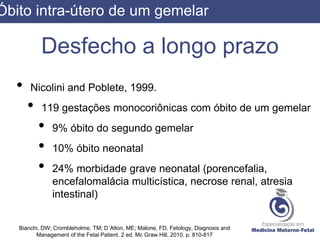 Desfecho a longo prazo
• Nicolini and Poblete, 1999.
• 119 gestações monocoriônicas com óbito de um gemelar
• 9% óbito do segundo gemelar
• 10% óbito neonatal
• 24% morbidade grave neonatal (porencefalia,
encefalomalácia multicística, necrose renal, atresia
intestinal)
Bianchi, DW; Crombleholme, TM; D´Alton, ME; Malone, FD. Fetology, Diagnosis and
Management of the Fetal Patient. 2 ed. Mc Graw Hill, 2010. p. 810-817
Óbito intra-útero de um gemelar
 