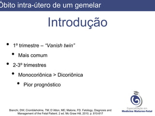 Introdução
• 1º trimestre – “Vanish twin”
• Mais comum
• 2-3º trimestres
• Monocoriônica > Dicoriônica
• Pior prognóstico
Bianchi, DW; Crombleholme, TM; D´Alton, ME; Malone, FD. Fetology, Diagnosis and
Management of the Fetal Patient. 2 ed. Mc Graw Hill, 2010. p. 810-817
Óbito intra-útero de um gemelar
 