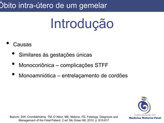 Introdução
• Causas
• Similares às gestações únicas
• Monocoriônica – complicações STFF
• Monoamniótica – entrelaçamento de cordões
Bianchi, DW; Crombleholme, TM; D´Alton, ME; Malone, FD. Fetology, Diagnosis and
Management of the Fetal Patient. 2 ed. Mc Graw Hill, 2010. p. 810-817
Óbito intra-útero de um gemelar
 