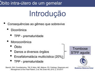 Introdução
• Consequências ao gêmeo que sobrevive
• Dicoriônica
• TPP - prematuridade
• Monocoriônica
• Óbito
• Danos a diversos órgãos
• Encefalomalácia multicística (20%)
• TPP - prematuridade
Bianchi, DW; Crombleholme, TM; D´Alton, ME; Malone, FD. Fetology, Diagnosis and
Management of the Fetal Patient. 2 ed. Mc Graw Hill, 2010. p. 810-817
Trombose
STFF aguda
Óbito intra-útero de um gemelar
 