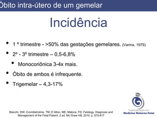 Incidência
• 1 º trimestre - >50% das gestações gemelares. (Varma, 1979)
• 2º - 3º trimestre – 0,5-6,8%
• Monocoriônica 3-4x mais.
• Óbito de ambos é infrequente.
• Trigemelar – 4,3-17%
Bianchi, DW; Crombleholme, TM; D´Alton, ME; Malone, FD. Fetology, Diagnosis and
Management of the Fetal Patient. 2 ed. Mc Graw Hill, 2010. p. 810-817
Óbito intra-útero de um gemelar
 