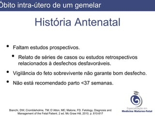 História Antenatal
• Faltam estudos prospectivos.
• Relato de séries de casos ou estudos retrospectivos
relacionados à desfechos desfavoráveis.
• Vigilância do feto sobrevivente não garante bom desfecho.
• Não está recomendado parto <37 semanas.
Bianchi, DW; Crombleholme, TM; D´Alton, ME; Malone, FD. Fetology, Diagnosis and
Management of the Fetal Patient. 2 ed. Mc Graw Hill, 2010. p. 810-817
Óbito intra-útero de um gemelar
 