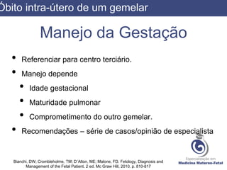 Manejo da Gestação
• Referenciar para centro terciário.
• Manejo depende
• Idade gestacional
• Maturidade pulmonar
• Comprometimento do outro gemelar.
• Recomendações – série de casos/opinião de especialista
Bianchi, DW; Crombleholme, TM; D´Alton, ME; Malone, FD. Fetology, Diagnosis and
Management of the Fetal Patient. 2 ed. Mc Graw Hill, 2010. p. 810-817
Óbito intra-útero de um gemelar
 