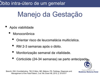 Manejo da Gestação
• Após viabilidade
• Monocoriônica
• Orientar risco de leucomalácia multicística.
• RM 2-3 semanas após o óbito.
• Monitorização semanal da vitalidade.
• Córticóide (24-34 semanas) se parto antecipado.
Bianchi, DW; Crombleholme, TM; D´Alton, ME; Malone, FD. Fetology, Diagnosis and
Management of the Fetal Patient. 2 ed. Mc Graw Hill, 2010. p. 810-817
Óbito intra-útero de um gemelar
 