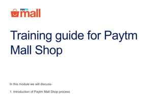 Training guide for Paytm
Mall Shop
In this module we will discuss-
1. Introduction of Paytm Mall Shop process
 