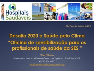 São Paulo, 24 de julho de 2017
Desafio 2020 a Saúde pelo Clima
“Oficina de sensibilização para os
profissionais de saúde da SES ”
Vital Ribeiro
Projeto Hospitais Saudáveis e Centro de Vigilância Sanitária-SES-SP
+55 11 30654800
vitalribeiro@hospitaissaudaveis.org
 