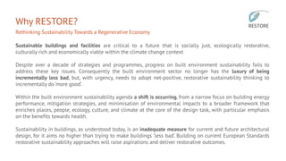 Why RESTORE?
Rethinking Sustainability Towards a Regenerative Economy
Sustainable buildings and facilities are critical to a future that is socially just, ecologically restorative,
culturally rich and economically viable within the climate change context
Despite over a decade of strategies and programmes, progress on built environment sustainability fails to
address these key issues. Consequently the built environment sector no longer has the luxury of being
incrementally less bad, but, with urgency, needs to adopt net-positive, restorative sustainability thinking to
incrementally do ‘more good’.
Within the built environment sustainability agenda a shift is occurring, from a narrow focus on building energy
performance, mitigation strategies, and minimisation of environmental impacts to a broader framework that
enriches places, people, ecology, culture, and climate at the core of the design task, with particular emphasis
on the benefits towards health.
Sustainability in buildings, as understood today, is an inadequate measure for current and future architectural
design, for it aims no higher than trying to make buildings ‘less bad’. Building on current European Standards
restorative sustainability approaches will raise aspirations and deliver restorative outcomes.
 