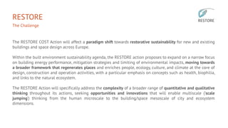 RESTORE
The Challenge
The RESTORE COST Action will affect a paradigm shift towards restorative sustainability for new and existing
buildings and space design across Europe.
Within the built environment sustainability agenda, the RESTORE action proposes to expand on a narrow focus
on building energy performance, mitigation strategies and limiting of environmental impacts, moving towards
a broader framework that regenerates places and enriches people, ecology, culture, and climate at the core of
design, construction and operation activities, with a particular emphasis on concepts such as health, biophilia,
and links to the natural ecosystem.
The RESTORE Action will specifically address the complexity of a broader range of quantitative and qualitative
thinking throughout its actions, seeking opportunities and innovations that will enable multiscale (‘scale
jumping’) thinking from the human microscale to the building/space mesoscale of city and ecosystem
dimensions.
 
