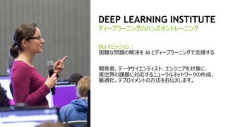 16
DEEP LEARNING INSTITUTE
DLI のミッション：
困難な問題の解決を AI とディープラーニングで支援する
開発者、データサイエンティスト、エンジニアを対象に、
実世界の課題に対応するニューラルネットワークの作成、
最適化、デプロイメントの方法をお伝えします。
ディープラーニングのハンズオントレーニング
 