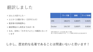 翻訳しました
• ほんと大変でした…
• とにかく分量が多い（文字だらけ）
• 監訳者の皆様超熱心
• 翻訳開始から発売までほぼ一年
• なお、全体に「カタカナより」の翻訳になって
います
ワード数 価格 ワード単価
SRE 188,971 4,800円 0.0025
Docker 104,767 3,600円 0.0034
しかし、歴史的な名著であることは間違いないと思います！
SREの原則はデータの計測に基づく判断。
高いと言われるSRE本ですが、ワード単価で計測すれば大変お得です
 