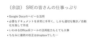 （余談） SREの皆さんの仕事っぷり
• Google Docsのヘビーな活用
• 必要なドキュメントを非常に手早く、しかも適切な集計／自動
化を施して作成
• いわゆるOffice系ツールの活用能力もとても大事
• ちなみに最終の校正はdropboxでした…
 