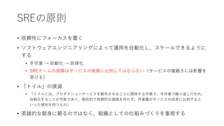 SREの原則
• 信頼性にフォーカスを置く
• ソフトウェアエンジニアリングによって運用を自動化し、スケールできるように
する
• 手作業 → 自動化 → 自律化
• SREチームの規模はサービスの規模に比例してはならない（サービスの複雑さには影響を
受ける）
• 「トイル」の撲滅
• 「トイルとは、プロダクションサービスを動作させることに関係する作業で、手作業で繰り返し行われ、
自動化することが可能であり、戦術的で長期的な価値を持たず、作業量がサービスの成長に比例すると
いった傾向を持つもの」
• 英雄的な献身に頼るのではなく、組織としての仕組みづくりを重視する
 