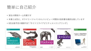 簡単に自己紹介
• 某社の開発チーム所属です
• 本業とは別に、オライリージャパンからコンピュータ関係の技術書を翻訳出版しています
• 8月出版予定の最新刊が「サイトリライアビリティエンジニアリング」
 