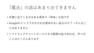 「魔法」の話はあまり出てきません
• 本書に出てくるのはある意味で「地味」な話です
• Googleのインフラがなければ意味のない話なのか？→そんなこ
とはありません
• ソフトウェアでコントロールできる範囲の話であれば、学べる
ことはたくさんあります
 