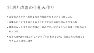 計測と改善の仕組み作り
• 必要なメトリクスを得るための仕組みをインフラに作り込む
• 収集したメトリクスをモニタリングするための仕組みを作り込む
• 基本的なメトリクスの取得の仕組みがすべてのマシンに共通して組み込ま
れている
• たとえばPythonあたりでスクリプトが書けるなら、自分たちの環境でも
できることは多いはず
 