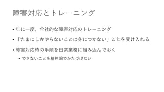 障害対応とトレーニング
• 年に一度、全社的な障害対応のトレーニング
• 「たまにしかやらないことは身につかない」ことを受け入れる
• 障害対応時の手順を日常業務に組み込んでおく
• できないことを精神論でかたづけない
 
