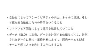 • 自動化によってスケーラビリティの向上、トイルの撲滅、そし
て更なる自動化のための時間をつくること
• ソフトウェア開発によって運用を改善していくこと
• データ（SLO）の定義、データを計測する仕組みづくり、計測
されたデータに基づく業務判断によって、開発チームとSRE
チームが同じ方向を向けるようにすること
 