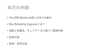 本日の内容
• The SRE Bookの出版と日本での動き
• Site Reliability Engineerとは？
• 速度と信頼性、そしてデータに基づく業務判断
• 技術の話
• 育成・採用の話
 