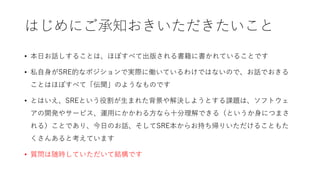はじめにご承知おきいただきたいこと
• 本日お話しすることは、ほぼすべて出版される書籍に書かれていることです
• 私自身がSRE的なポジションで実際に働いているわけではないので、お話でおきる
ことはほぼすべて「伝聞」のようなものです
• とはいえ、SREという役割が生まれた背景や解決しようとする課題は、ソフトウェ
アの開発やサービス、運用にかかわる方なら十分理解できる（というか身につまさ
れる）ことであり、今日のお話、そしてSRE本からお持ち帰りいただけることもた
くさんあると考えています
• 質問は随時していただいて結構です
 