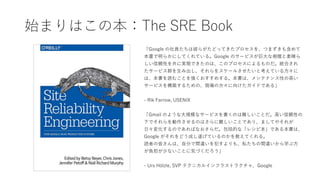 始まりはこの本：The SRE Book
「Google の社員たちは彼らがたどってきたプロセスを、つまずきも含めて
本書で明らかにしてくれている。Google のサービスが巨大な規模と素晴ら
しい信頼性を共に実現できたのは、このプロセスによるものだ。統合され
たサービス群を生み出し、それらをスケールさせたいと考えている方々に
は、本書を読むことを強くおすすめする。本書は、メンテナンス性の高い
サービスを構築するための、現場の方々に向けたガイドである」
- Rik Farrow, USENIX
「Gmail のような大規模なサービスを書くのは難しいことだ。高い信頼性の
下でそれらを動作させるのはさらに難しいことであり、ましてやそれが
日々変化するのであればなおさらだ。包括的な「レシピ本」である本書は、
Google がそれをどう成し遂げているのかを教えてくれる。
読者の皆さんは、自分で間違いを犯すよりも、私たちの間違いから学ぶ方
が負担が少ないことに気づくだろう」
- Urs Hölzle, SVP テクニカルインフラストラクチャ、Google
 