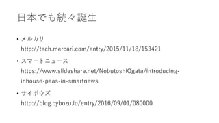 日本でも続々誕生
• メルカリ
http://tech.mercari.com/entry/2015/11/18/153421
• スマートニュース
https://www.slideshare.net/NobutoshiOgata/introducing-
inhouse-paas-in-smartnews
• サイボウズ
http://blog.cybozu.io/entry/2016/09/01/080000
 