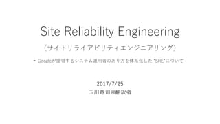 Site Reliability Engineering
（サイトリライアビリティエンジニアリング）
- Googleが提唱するシステム運用者のあり方を体系化した “SRE“について -
2017/7/25
玉川竜司@翻訳者
 