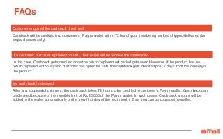 FAQs
My cash-back is delayed
After any successful shipment, the cash back takes 72 hours to be credited to customer’s Paytm wallet. Cash back can
be delayed because of the monthly limit of Rs.20,000 of the Paytm wallet. In such cases, Cash back amount will be
added to the wallet automatically on the very first day of the next month. Else, you can up upgrade the wallet.
Customer enquired the cashback timelines?
Cashback will be credited into customer’s Paytm wallet within 72 hrs of your item being marked shipped/delivered (for
prepaid orders only).
If a customer purchses a product on EMI, then when will he receive the cashback?
In this case, Cashback gets credited once the return/replacement period gets over. However, if the product has no
return/replacement policy and customer has opted for EMI, the cashback gets credited post 7 days from the delivery of
the product.
 
