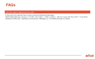 FAQs
Customer forgot to apply the promo code
In this case the customer has to raise a ticket by following these steps-
Open Paytm Mall App and go to > Profile > My orders > Order number > “Have an issue with this order?” > Payments,
cashback & Refunds > Cashback not received > Message us > Fill details and tap on submit.
 