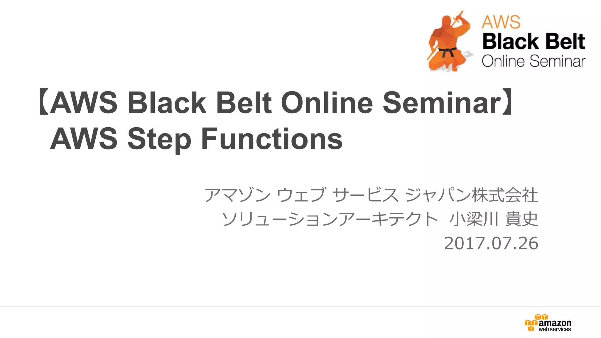 【AWS Black Belt Online Seminar】
AWS Step Functions
アマゾン ウェブ サービス ジャパン株式会社
ソリューションアーキテクト 小梁川 貴史
2017.07.26
 