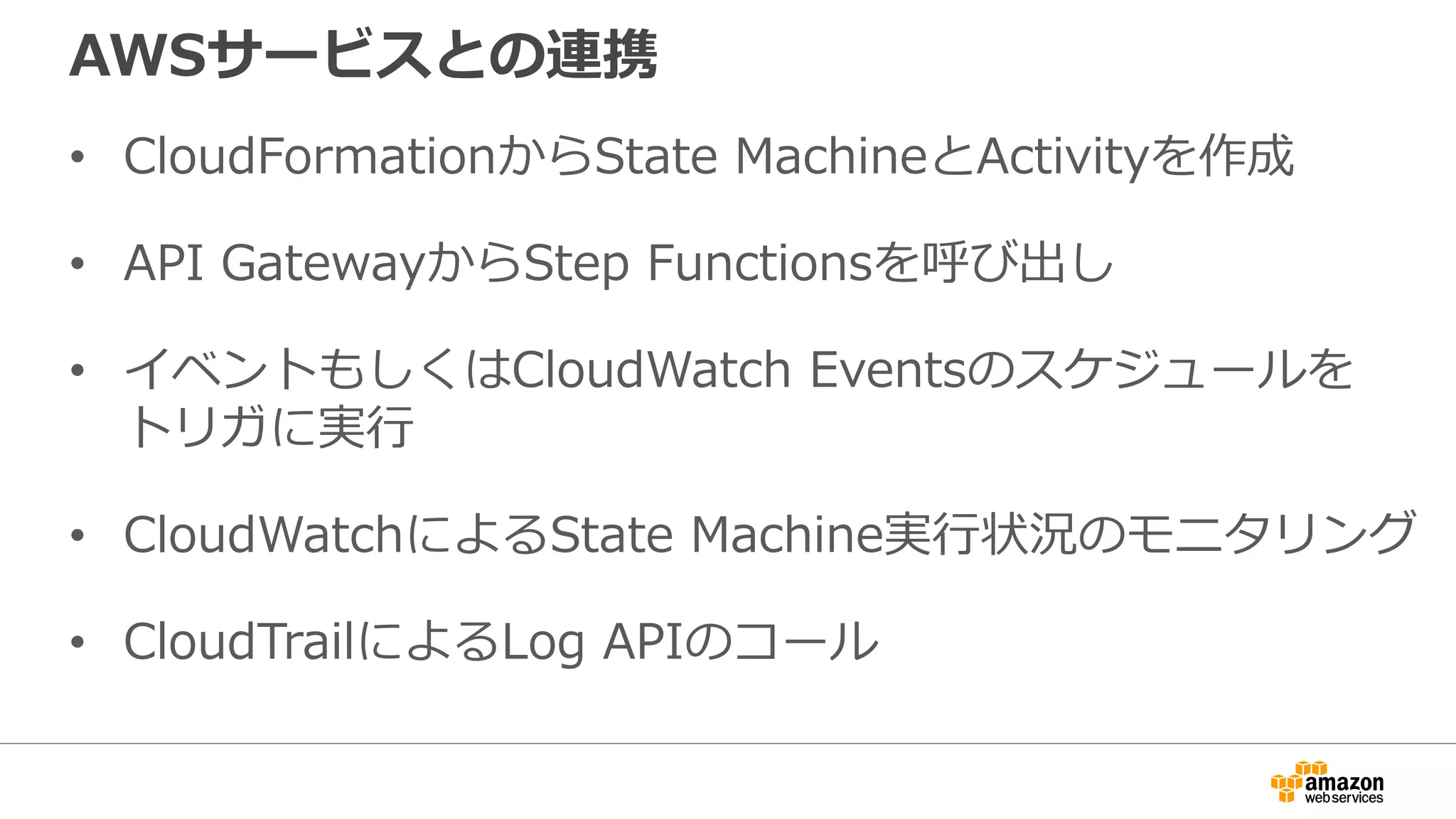 AWSサービスとの連携
• CloudFormationからState MachineとActivityを作成
• API GatewayからStep Functionsを呼び出し
• イベントもしくはCloudWatch Eventsのスケジュールを
トリガに実行
• CloudWatchによるState Machine実行状況のモニタリング
• CloudTrailによるLog APIのコール
 